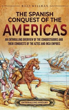 The Spanish Conquest of the Americas: An Enthralling Overview of the Conquistadors and Their Conquests of the Aztec and Inca Empires by Billy Wellman 9798887651927