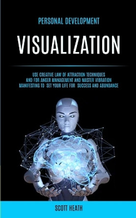 Personal Development: Visualization: Use Creative Law of Attraction Techniques and for Anger Management and Master Vibration Manifesting to Set Your Life for Success and Abundance by Scott Health 9781989749029