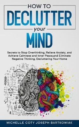 How to Declutter Your Mind: Secrets to Stop Overthinking, Relieve Anxiety, and Achieve Calmness and Inner Peace, and Eliminate Negative Thinking, Decluttering Your Home by Michelle Coty Joseph Bartkowiak 9798553961206