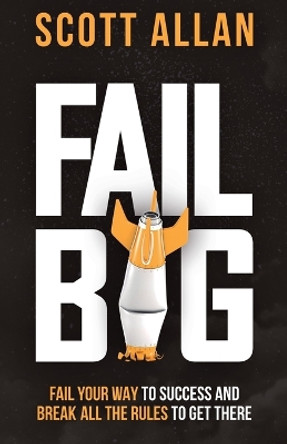 Fail Big: Fail Your Way to Success and Break All the Rules to Get There: Fail Your Way to Success and Break All the Rules to Get There by Scott Allan 9781990484063