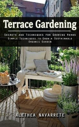 Terrace Gardening: Secrets and Techniques for Growing Herbs (Simple Techniques to Grow a Sustainable Organic Garden) by Alethea Navarrete 9781998038756