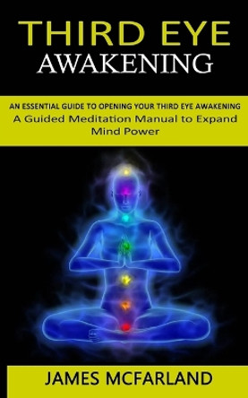 Third Eye Awakening: An Essential Guide to Opening Your Third Eye Awakening(A Guided Meditation Manual to Expand Mind Power) by James McFarland 9781998927210