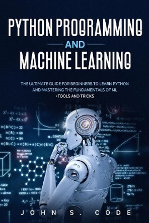 Python Programming and Machine Learning: The ultimate guide for beginners to learn Python and mastering the fundamentals of ML + tools and tricks. by John S Code 9798638670719