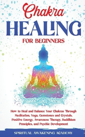 Chakra Healing for Beginners: How to Heal and Balance Your Chakras Through Meditation Yoga, Gemstones and Crystals. Positive Energy, Awareness therapy Buddhism Principles, and Psychic Development by Spiritual Awakening Academy 9781803615462