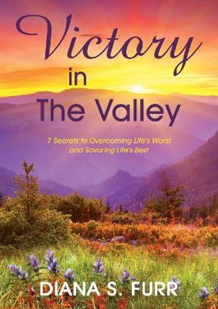 Victory in The Valley: 7 Secrets to Overcoming Life's Worst and Savoring Life's Best by Diana S Furr 9781939267030