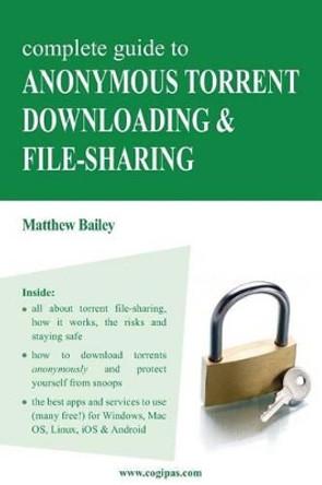 Complete Guide to Anonymous Torrent Downloading and File-Sharing: A Practical, Step-By-Step Guide on How to Protect Your Internet Privacy and Anonymity Both Online and Offline While Torrenting by Matthew Bailey 9783950309317