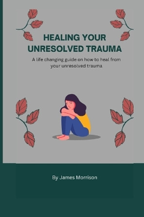 Healing Your Unresolved Trauma: A life changing guide on how to heal from your unresolved trauma by James Morrison 9798354773121