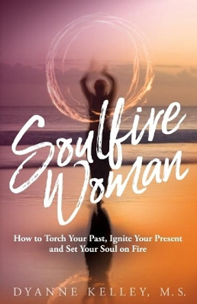 Soulfire Woman: How to Torch Your Past, Ignite Your Present and Set Your Soul on Fire by Dyanne Kelley 9781732902275