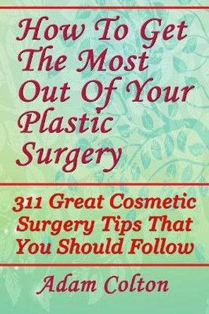 How To Get The Most Out Of Your Plastic Surgery: 311 Great Cosmetic Surgery Tips That You Should Follow by Adam Colton 9781979380263