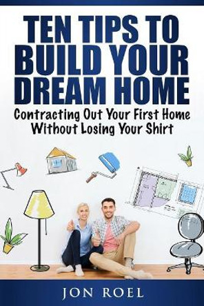 Ten Tips to Build Your Dream Home Without Losing Your Shirt: Contracting Out Your First Home Without Losing Your Shirt by Jon Roel 9781981775903