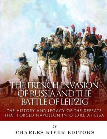 The French Invasion of Russia and the Battle of Leipzig: The History and Legacy of the Defeats that Forced Napoleon into Exile at Elba by Charles River Editors 9781985198838