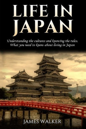 Life in Japan: Understanding the Cultures and Knowing the Rules. What You Need to Know about Living in Japan by James Walker 9781985801950