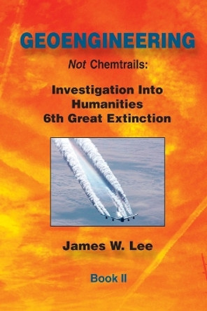 Geoengineering not Chemtrails Book II: Investigations Into Humanities 6th Great Extinction by James W Lee 9781535445979