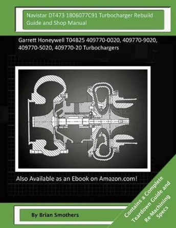 Navistar DT473 1806077C91 Turbocharger Rebuild Guide and Shop Manual: Garrett Honeywell T04B25 409770-0020, 409770-9020, 409770-5020, 409770-20 Turbochargers by Brian Smothers 9781505978667