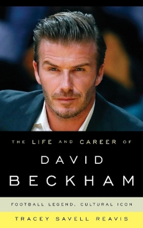 The Life and Career of David Beckham: Football Legend, Cultural Icon by Tracey Savell Reavis 9781442229921