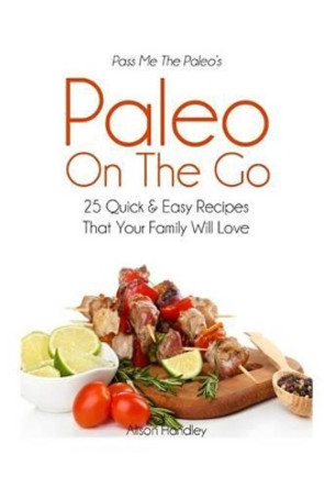 Pass Me The Paleo's Paleo On The Go: 25 Quick and Easy Recipes That Your Family Will Love! by Alison Handley 9781503181168