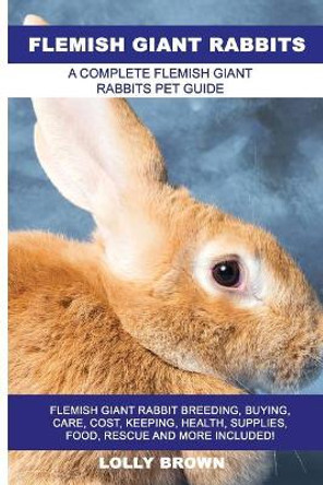 Flemish Giant Rabbits: Flemish Giant Rabbit Breeding, Buying, Care, Cost, Keeping, Health, Supplies, Food, Rescue and More Included! A Complete Flemish Giant Rabbits Pet Guide by Lolly Brown 9781946286307