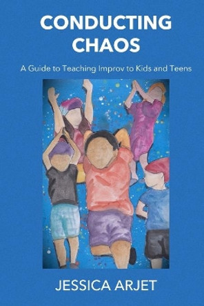 Conducting Chaos: A Guide to Teaching Improv to Kids and Teens by Jessica Arjet 9781950186266