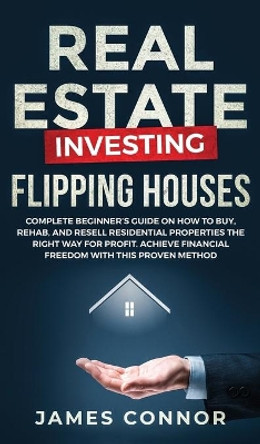 Real Estate Investing - Flipping Houses: Complete Beginner's Guide on How to Buy, Rehab, and Resell Residential Properties the Right Way for Profit. Achieve Financial Freedom with This Proven Method by James Connor 9781951652128