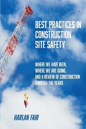 Best Practices in Construction Site Safety: Where We have Been, Where We are Going, and a Review of Construction Through the Years by Harlan Fair 9781952521225