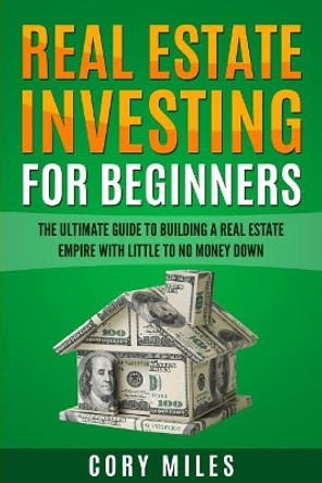 Real Estate Investing For Beginners: The Ultimate Guide To Building A Real Estate Empire With Little To No Money Down by Corey Miles 9781548456665