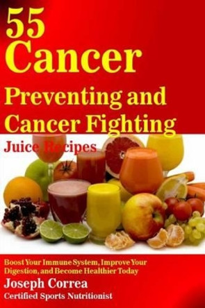 55 Cancer Preventing and Cancer Fighting Juice Recipes: Boost Your Immune System, Improve Your Digestion, and Become Healthier Today by Correa (Certified Sports Nutritionist) 9781503190894