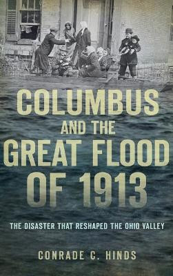 Columbus and the Great Flood of 1913: The Disaster That Reshaped the Ohio Valley by Conrade C Hinds 9781540208514