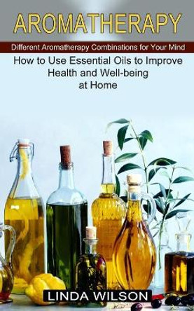 Aromatherapy: How to Use Essential Oils to Improve Health and Well-being at Home (Different Aromatherapy Combinations for Your Mind) by Linda Wilson 9781774851326
