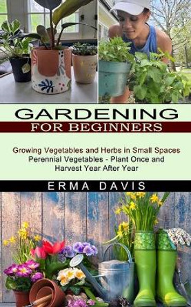 Gardening for Beginners: Growing Vegetables and Herbs in Small Spaces (Perennial Vegetables - Plant Once and Harvest Year After Year) by Erma Davis 9781774851418