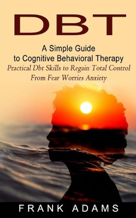 Dbt: A Simple Guide to Cognitive Behavioral Therapy (Practical Dbt Skills to Regain Total Control From Fear Worries Anxiety) by Frank Adams 9781774853900