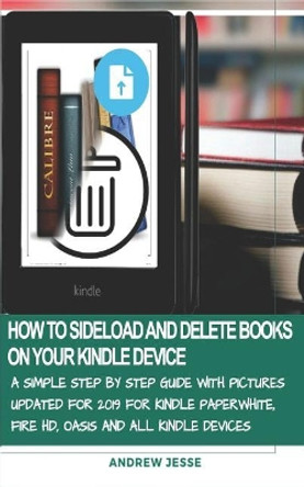 How to Sideload and Delete Books on Your Kindle Device: A Simple Step by Step Guide with Pictures Updated for 2019 for Kindle Paperwhite, Fire Hd, Oasis and All Kindle Devices by Andrew Jesse 9781799047728