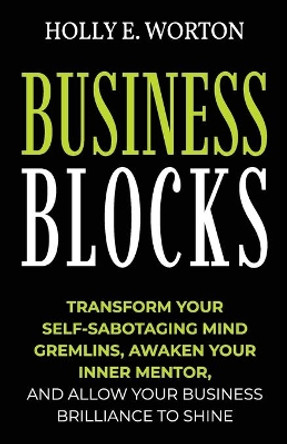 Business Blocks: Transform Your Self-Sabotaging Mind Gremlins, Awaken Your Inner Mentor, and Allow Your Business Brilliance to Shine by Holly E Worton 9781911161370