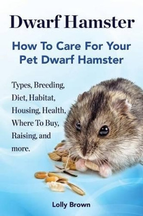 Dwarf Hamster: Types, Breeding, Diet, Habitat, Housing, Health, Where to Buy, Raising, and More.. How to Care for Your Pet Dwarf Hamster. by Lolly Brown 9781941070390