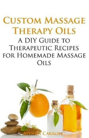 Custom Massage Therapy Oils: A DIY Guide to Therapeutic Recipes for Homemade Massage OIls by Alynda Carroll 9781941303108