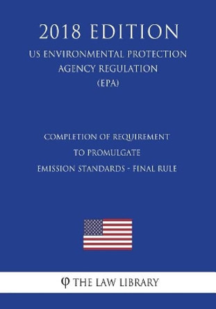 Completion of Requirement to Promulgate Emission Standards - Final Rule (Us Environmental Protection Agency Regulation) (Epa) (2018 Edition) by The Law Library 9781723456923