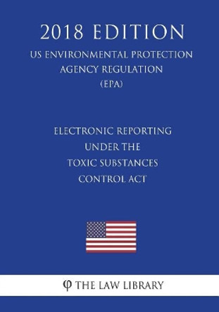 Electronic Reporting under the Toxic Substances Control Act (US Environmental Protection Agency Regulation) (EPA) (2018 Edition) by The Law Library 9781723467554