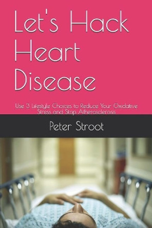 Let's Hack Heart Disease: Use 3 Lifestyle Choices to Reduce Your Oxidative Stress and Stop Atherosclerosis by Peter Stroot 9781729084694