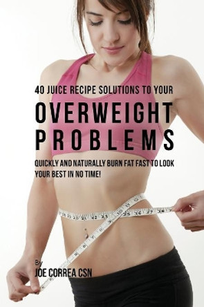 40 Juice Recipe Solutions to Your Overweight Problems: Quickly and Naturally Burn Fat Fast to Look Your Best in No Time! by Joe Correa 9781635312867