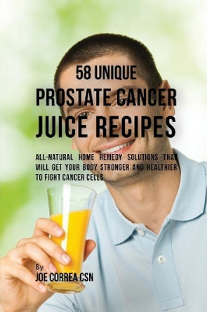 58 Unique Prostate Cancer Juice Recipes: All-Natural Home Remedy Solutions That Will Get Your Body Stronger and Healthier to Fight Cancer Cells by Joe Correa 9781635316247