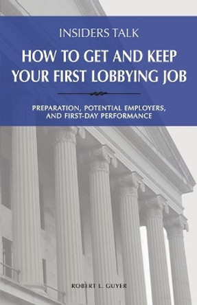 Insiders Talk: How to Get and Keep Your First Lobbying Job: Preparation, Potential Employers, and First-Day Performance by Robert L Guyer 9781732343122