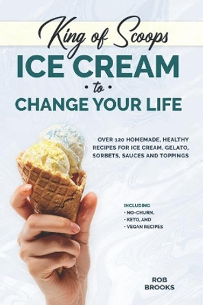 King of Scoops - Ice Cream to Change Your Life: Over 120 Healthy, Homemade Recipes for Ice Cream, Gelato, Sorbets, Sauces and Toppings. Including no-churn, keto and vegan recipes by Rob Brooks 9781673520002