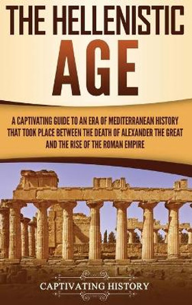 The Hellenistic Age: A Captivating Guide to an Era of Mediterranean History That Took Place Between the Death of Alexander the Great and the Rise of the Roman Empire by Captivating History 9781647480417
