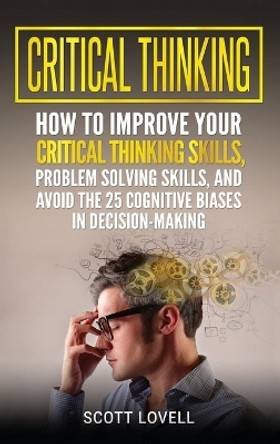 Critical Thinking: How to Improve Your Critical Thinking and Problem-Solving Skills and Avoid the 25 Cognitive Biases in Decision-Making by Scott Lovell 9781647483883