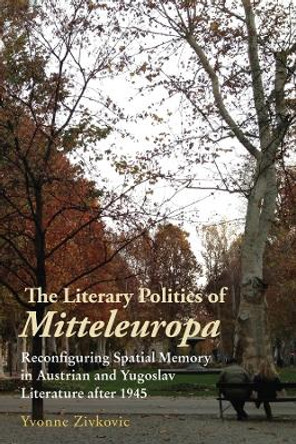 The Literary Politics of Mitteleuropa - Reconfiguring Spatial Memory in Austrian and Yugoslav Literature after 1945 by Yvonne Zivkovic