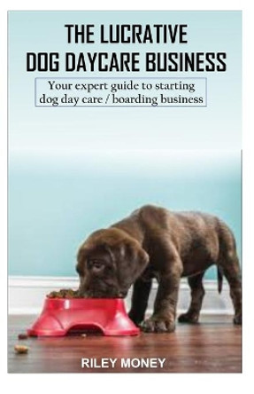 The Lucrative Dog Day Care Business: Your expert guide to starting dog day care/boarding business by Riley Money 9781699530955