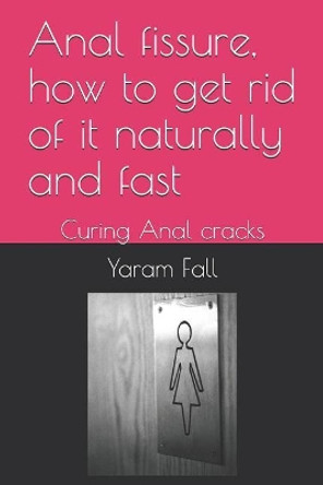 Anal Fissure, How to Get Rid of It Naturally and Fast: Curing Anal Cracks by Yaram Fall 9781718020146