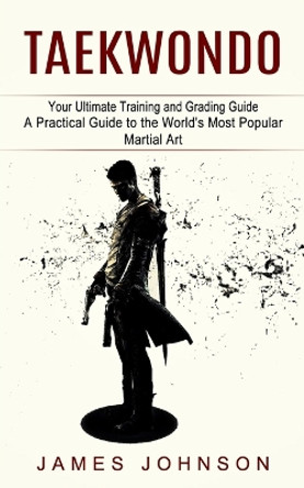 Taekwondo: Your Ultimate Training and Grading Guide (A Practical Guide to the World's Most Popular Martial Art) by James Johnson 9781774854464