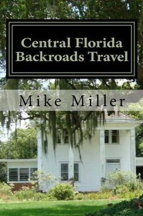 Central Florida Backroads Travel: Day Trips Off the Beaten Path by Mike Miller 9781541199668