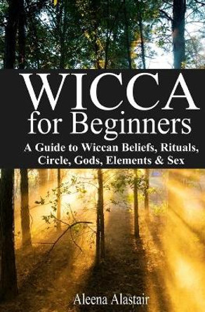 Wicca for Beginners: A Guide to Wiccan Beliefs, Rituals, Circle, Gods, Elements & Sex by Aleena Alastair 9781544680729