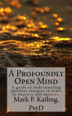 A Profoundly Open Mind: A guide to understanding spiritual energies in order to improve self-mastery. by Mark F Kailing Psyd 9781530479849